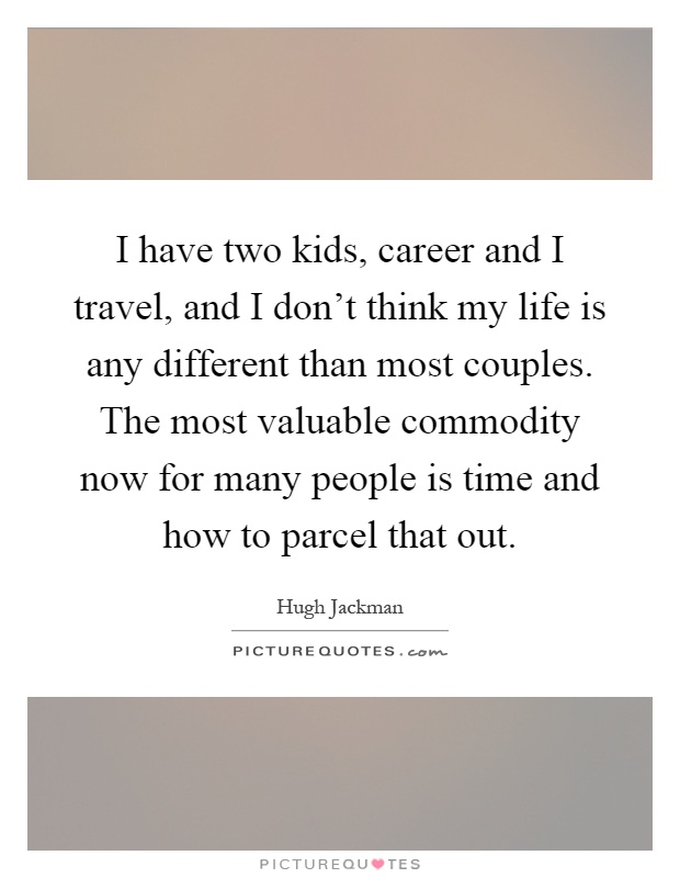 I have two kids, career and I travel, and I don't think my life is any different than most couples. The most valuable commodity now for many people is time and how to parcel that out Picture Quote #1