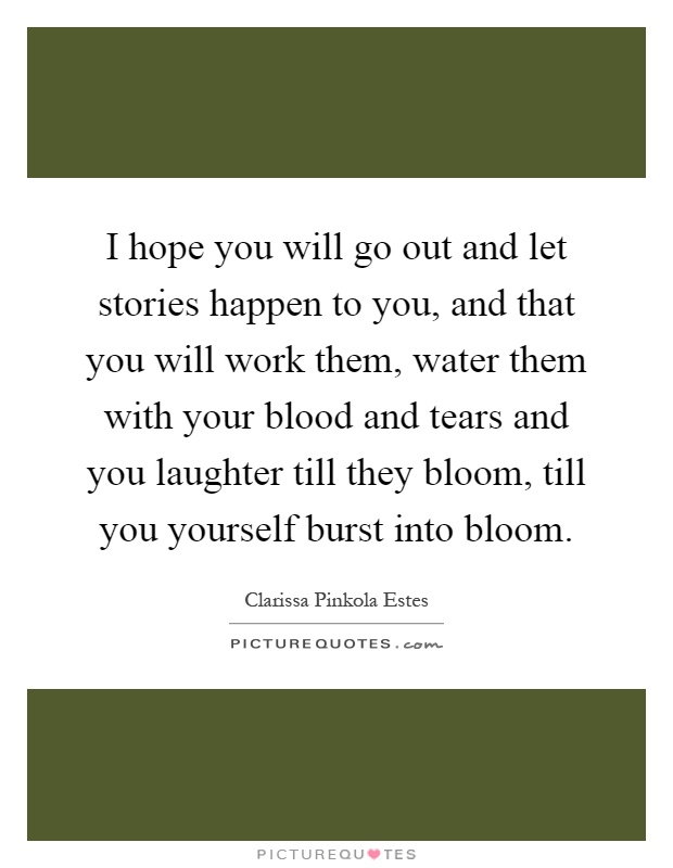 I hope you will go out and let stories happen to you, and that you will work them, water them with your blood and tears and you laughter till they bloom, till you yourself burst into bloom Picture Quote #1