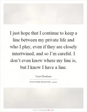 I just hope that I continue to keep a line between my private life and who I play, even if they are closely intertwined, and so I’m careful. I don’t even know where my line is, but I know I have a line Picture Quote #1