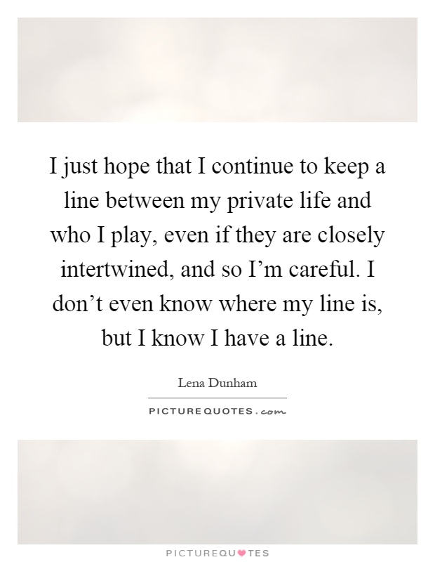 I just hope that I continue to keep a line between my private life and who I play, even if they are closely intertwined, and so I'm careful. I don't even know where my line is, but I know I have a line Picture Quote #1
