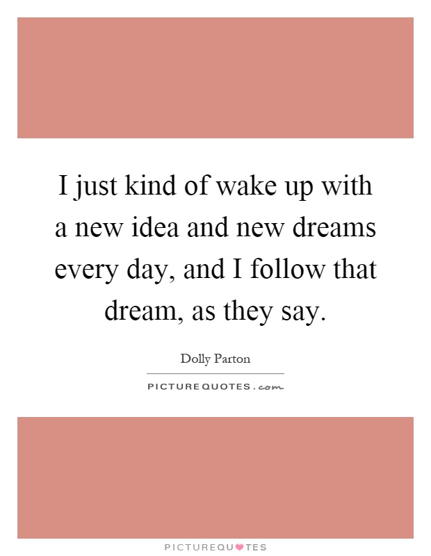 I just kind of wake up with a new idea and new dreams every day, and I follow that dream, as they say Picture Quote #1