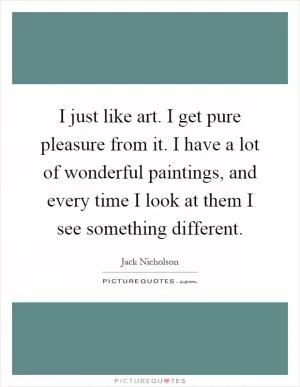 I just like art. I get pure pleasure from it. I have a lot of wonderful paintings, and every time I look at them I see something different Picture Quote #1