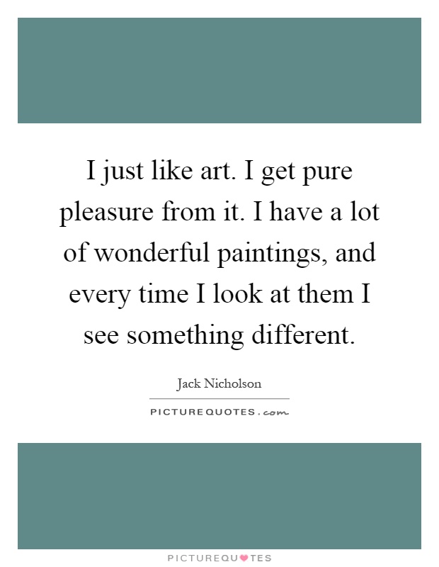 I just like art. I get pure pleasure from it. I have a lot of wonderful paintings, and every time I look at them I see something different Picture Quote #1