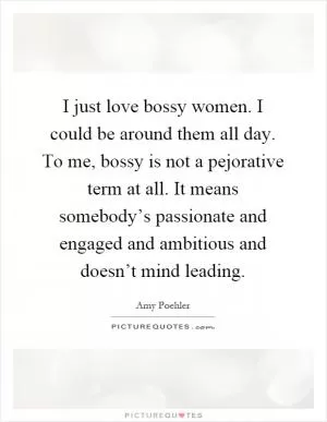 I just love bossy women. I could be around them all day. To me, bossy is not a pejorative term at all. It means somebody’s passionate and engaged and ambitious and doesn’t mind leading Picture Quote #1