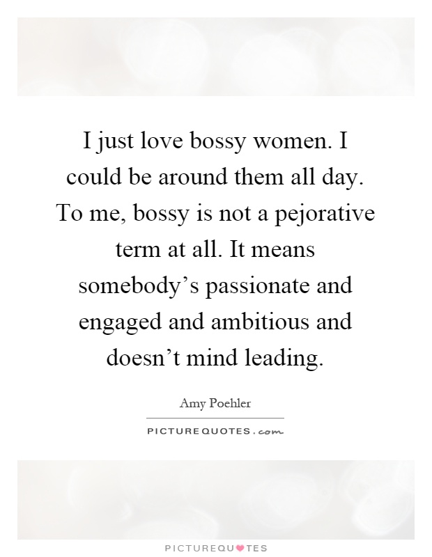 I just love bossy women. I could be around them all day. To me, bossy is not a pejorative term at all. It means somebody's passionate and engaged and ambitious and doesn't mind leading Picture Quote #1