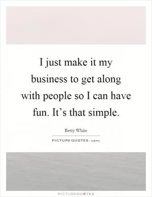 I just make it my business to get along with people so I can have fun. It’s that simple Picture Quote #1