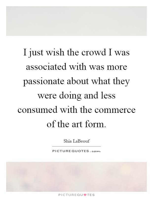 I just wish the crowd I was associated with was more passionate about what they were doing and less consumed with the commerce of the art form Picture Quote #1