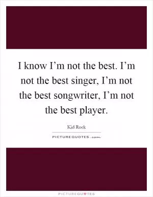 I know I’m not the best. I’m not the best singer, I’m not the best songwriter, I’m not the best player Picture Quote #1