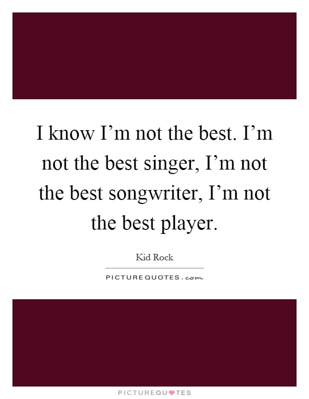 I know I'm not the best. I'm not the best singer, I'm not the best songwriter, I'm not the best player Picture Quote #1