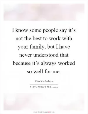 I know some people say it’s not the best to work with your family, but I have never understood that because it’s always worked so well for me Picture Quote #1