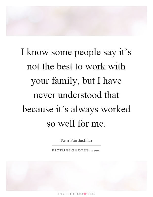 I know some people say it's not the best to work with your family, but I have never understood that because it's always worked so well for me Picture Quote #1