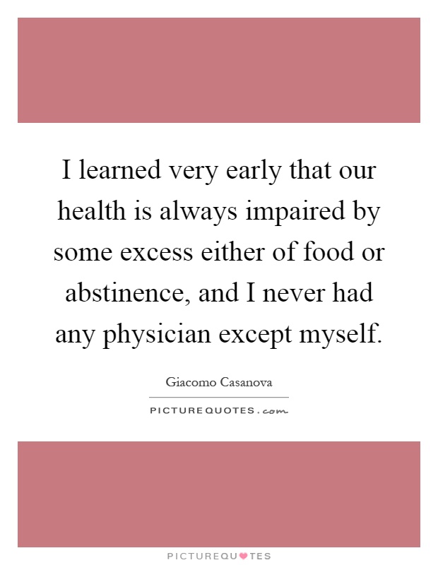 I learned very early that our health is always impaired by some excess either of food or abstinence, and I never had any physician except myself Picture Quote #1