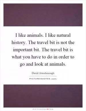 I like animals. I like natural history. The travel bit is not the important bit. The travel bit is what you have to do in order to go and look at animals Picture Quote #1
