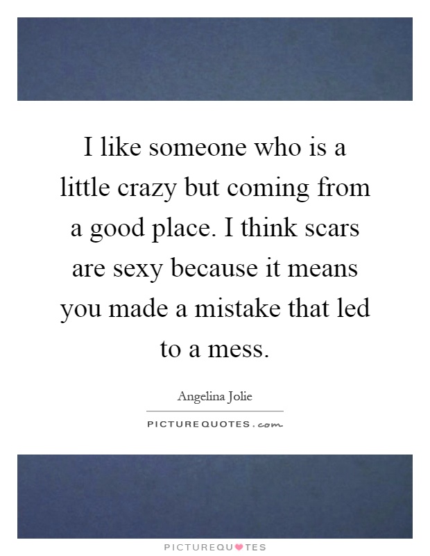 I like someone who is a little crazy but coming from a good place. I think scars are sexy because it means you made a mistake that led to a mess Picture Quote #1