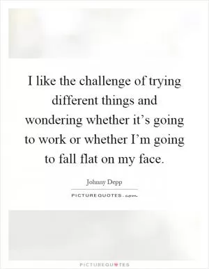 I like the challenge of trying different things and wondering whether it’s going to work or whether I’m going to fall flat on my face Picture Quote #1