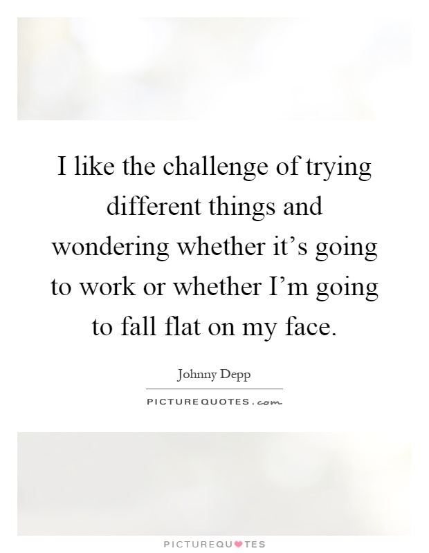 I like the challenge of trying different things and wondering whether it's going to work or whether I'm going to fall flat on my face Picture Quote #1
