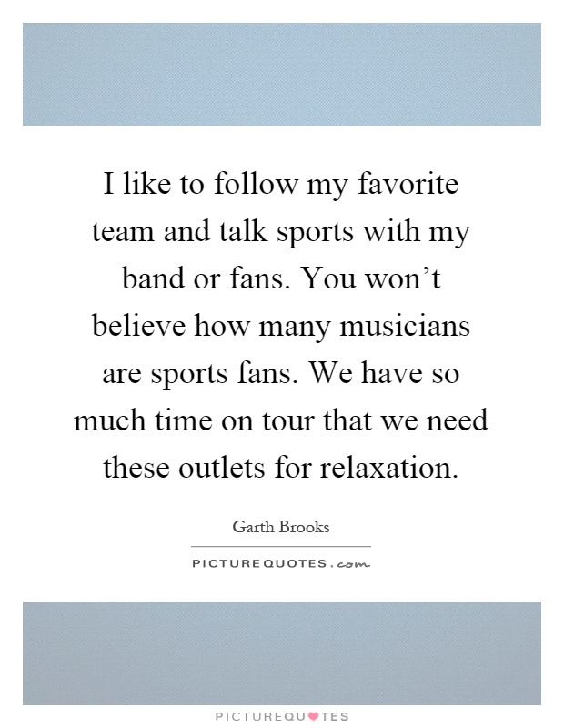 I like to follow my favorite team and talk sports with my band or fans. You won't believe how many musicians are sports fans. We have so much time on tour that we need these outlets for relaxation Picture Quote #1