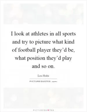 I look at athletes in all sports and try to picture what kind of football player they’d be, what position they’d play and so on Picture Quote #1