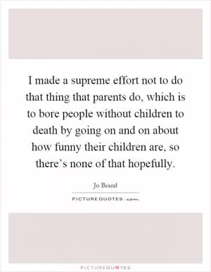 I made a supreme effort not to do that thing that parents do, which is to bore people without children to death by going on and on about how funny their children are, so there’s none of that hopefully Picture Quote #1