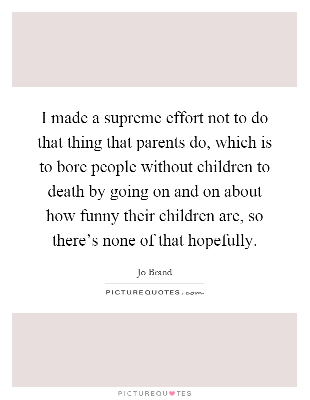 I made a supreme effort not to do that thing that parents do, which is to bore people without children to death by going on and on about how funny their children are, so there's none of that hopefully Picture Quote #1