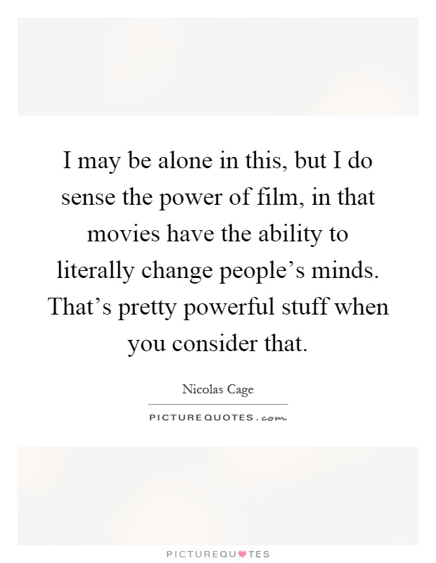 I may be alone in this, but I do sense the power of film, in that movies have the ability to literally change people's minds. That's pretty powerful stuff when you consider that Picture Quote #1