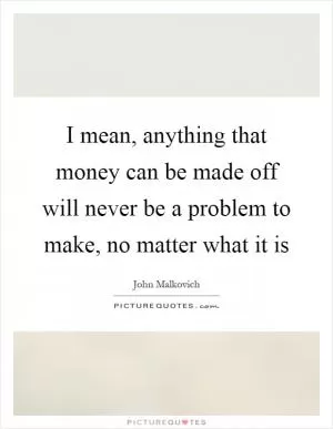 I mean, anything that money can be made off will never be a problem to make, no matter what it is Picture Quote #1