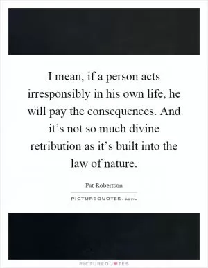 I mean, if a person acts irresponsibly in his own life, he will pay the consequences. And it’s not so much divine retribution as it’s built into the law of nature Picture Quote #1