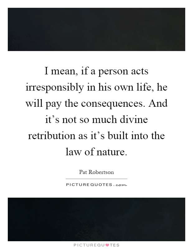 I mean, if a person acts irresponsibly in his own life, he will pay the consequences. And it's not so much divine retribution as it's built into the law of nature Picture Quote #1