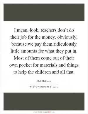 I mean, look, teachers don’t do their job for the money, obviously, because we pay them ridiculously little amounts for what they put in. Most of them come out of their own pocket for materials and things to help the children and all that Picture Quote #1