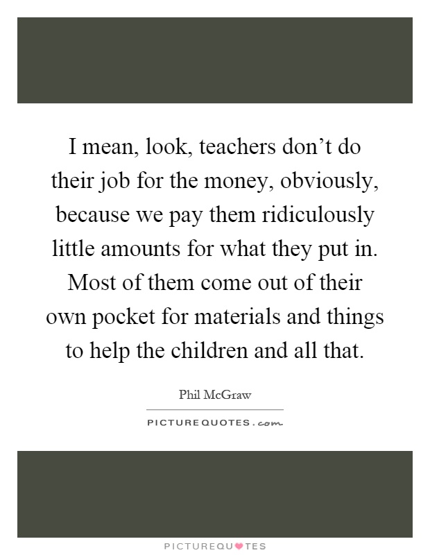 I mean, look, teachers don't do their job for the money, obviously, because we pay them ridiculously little amounts for what they put in. Most of them come out of their own pocket for materials and things to help the children and all that Picture Quote #1