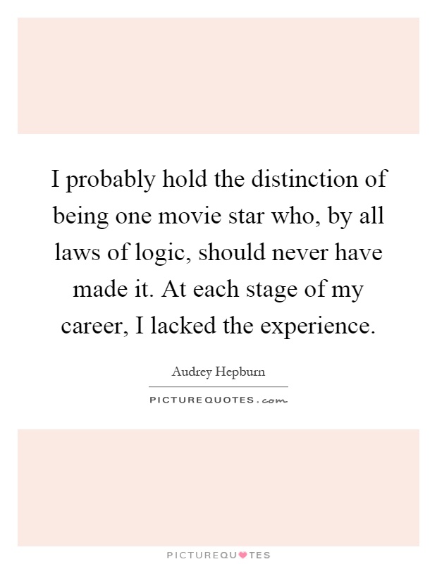 I probably hold the distinction of being one movie star who, by all laws of logic, should never have made it. At each stage of my career, I lacked the experience Picture Quote #1