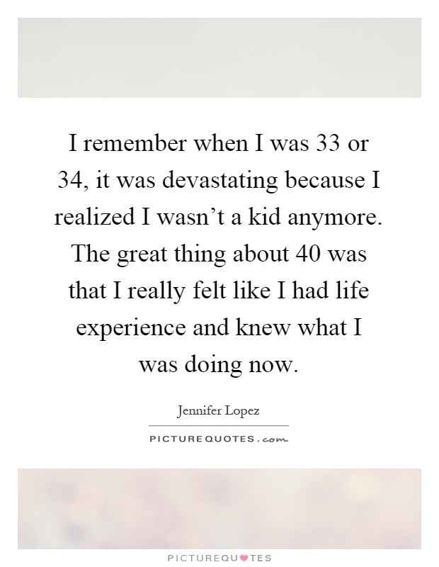 I remember when I was 33 or 34, it was devastating because I realized I wasn't a kid anymore. The great thing about 40 was that I really felt like I had life experience and knew what I was doing now Picture Quote #1