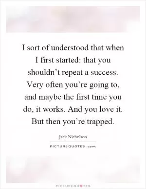 I sort of understood that when I first started: that you shouldn’t repeat a success. Very often you’re going to, and maybe the first time you do, it works. And you love it. But then you’re trapped Picture Quote #1