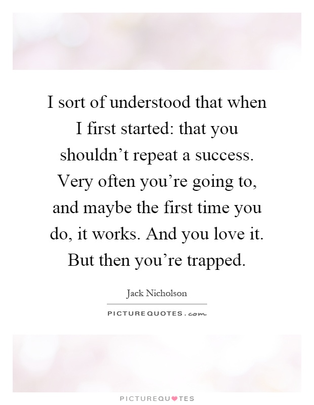 I sort of understood that when I first started: that you shouldn't repeat a success. Very often you're going to, and maybe the first time you do, it works. And you love it. But then you're trapped Picture Quote #1