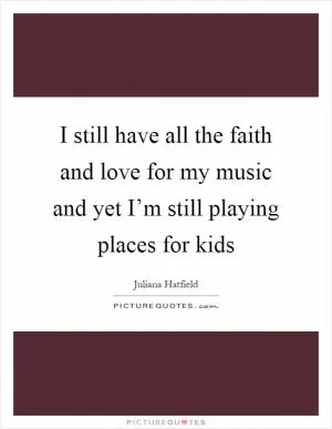 I still have all the faith and love for my music and yet I’m still playing places for kids Picture Quote #1