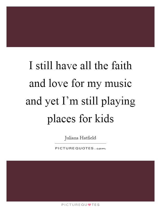 I still have all the faith and love for my music and yet I'm still playing places for kids Picture Quote #1