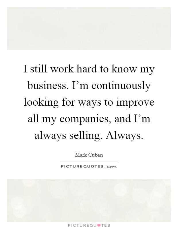 I still work hard to know my business. I'm continuously looking for ways to improve all my companies, and I'm always selling. Always Picture Quote #1