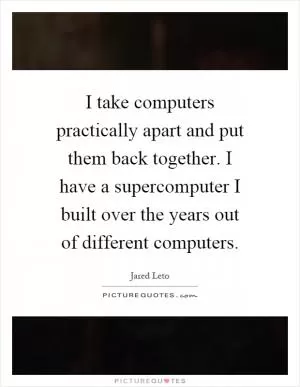I take computers practically apart and put them back together. I have a supercomputer I built over the years out of different computers Picture Quote #1