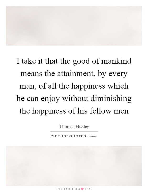 I take it that the good of mankind means the attainment, by every man, of all the happiness which he can enjoy without diminishing the happiness of his fellow men Picture Quote #1