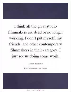 I think all the great studio filmmakers are dead or no longer working. I don’t put myself, my friends, and other contemporary filmmakers in their category. I just see us doing some work Picture Quote #1