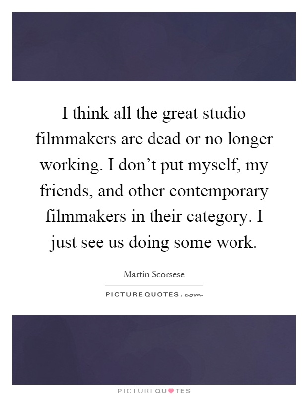 I think all the great studio filmmakers are dead or no longer working. I don't put myself, my friends, and other contemporary filmmakers in their category. I just see us doing some work Picture Quote #1