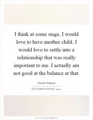 I think at some stage, I would love to have another child. I would love to settle into a relationship that was really important to me. I actually am not good at the balance at that Picture Quote #1
