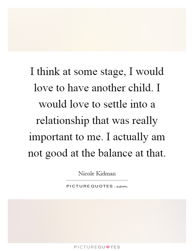 I think at some stage, I would love to have another child. I would love to settle into a relationship that was really important to me. I actually am not good at the balance at that Picture Quote #1