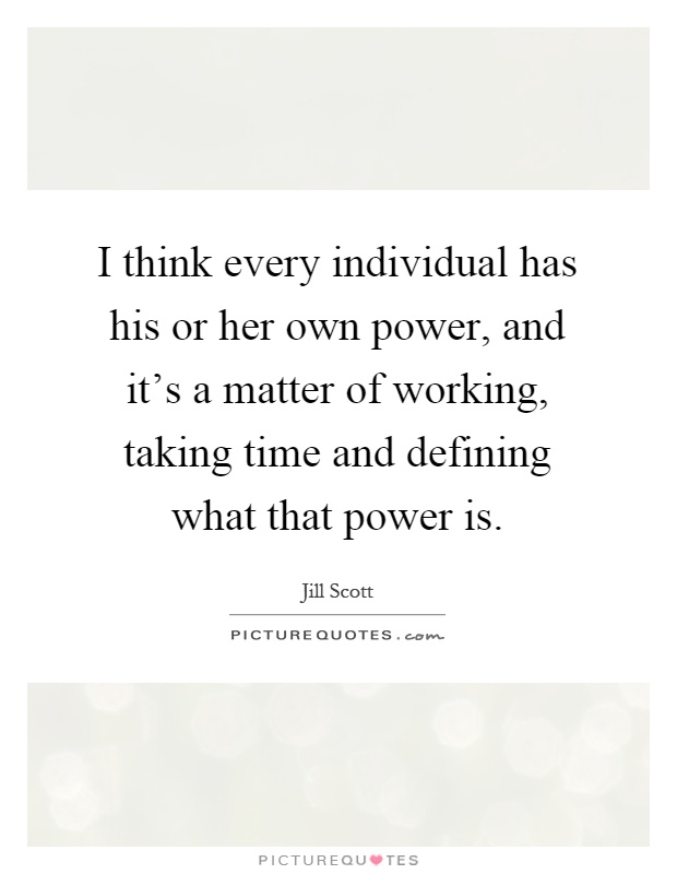 I think every individual has his or her own power, and it's a matter of working, taking time and defining what that power is Picture Quote #1