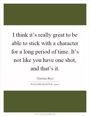 I think it’s really great to be able to stick with a character for a long period of time. It’s not like you have one shot, and that’s it Picture Quote #1