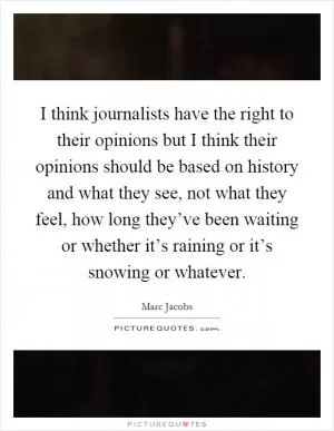 I think journalists have the right to their opinions but I think their opinions should be based on history and what they see, not what they feel, how long they’ve been waiting or whether it’s raining or it’s snowing or whatever Picture Quote #1