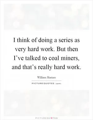 I think of doing a series as very hard work. But then I’ve talked to coal miners, and that’s really hard work Picture Quote #1