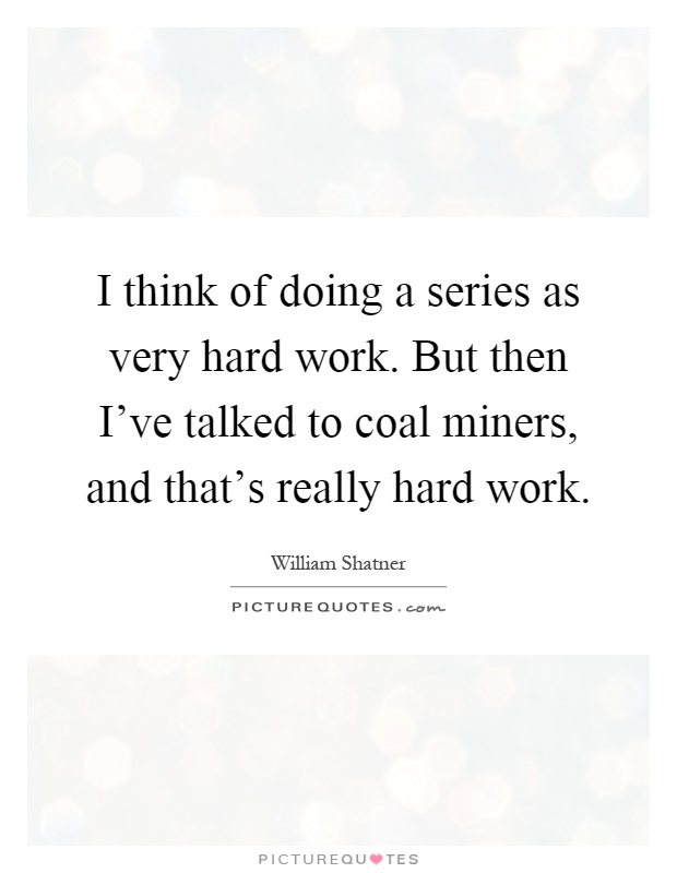 I think of doing a series as very hard work. But then I've talked to coal miners, and that's really hard work Picture Quote #1