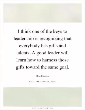 I think one of the keys to leadership is recognizing that everybody has gifts and talents. A good leader will learn how to harness those gifts toward the same goal Picture Quote #1