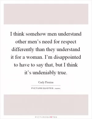 I think somehow men understand other men’s need for respect differently than they understand it for a woman. I’m disappointed to have to say that, but I think it’s undeniably true Picture Quote #1